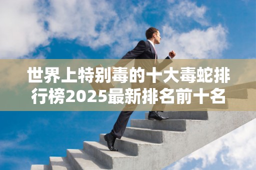 世界上特别毒的十大毒蛇排行榜2025最新排名前十名榜单出炉