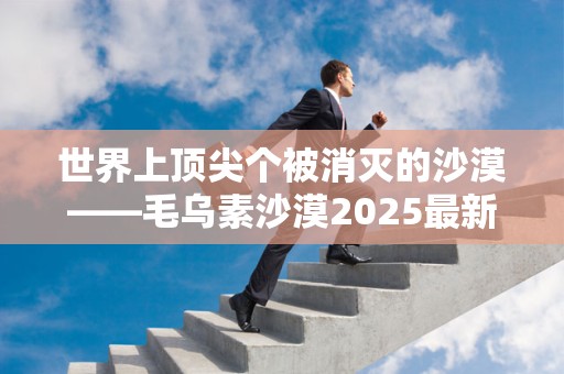 世界上顶尖个被消灭的沙漠——毛乌素沙漠2025最新排名前十名榜单出炉