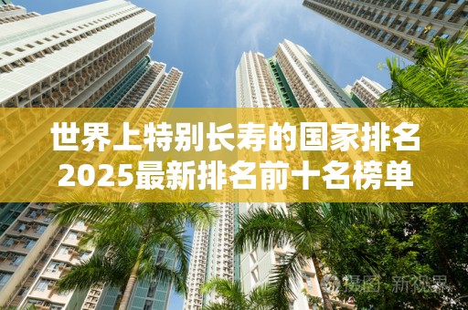 世界上特别长寿的国家排名2025最新排名前十名榜单出炉