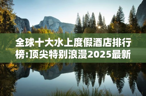 全球十大水上度假酒店排行榜:顶尖特别浪漫2025最新排名前十名榜单出炉