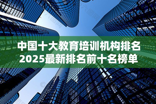 中国十大教育培训机构排名2025最新排名前十名榜单出炉