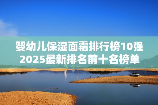 婴幼儿保湿面霜排行榜10强2025最新排名前十名榜单出炉