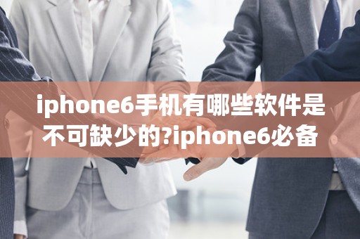 iphone6手机有哪些软件是不可缺少的?iphone6必备软件排行榜2025最新排名前十名榜单出炉