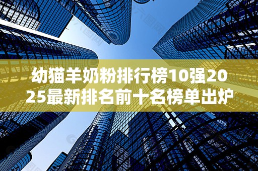 幼猫羊奶粉排行榜10强2025最新排名前十名榜单出炉