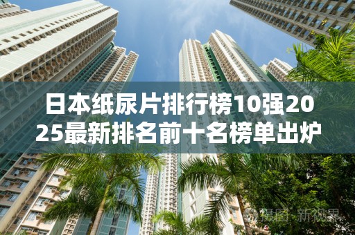 日本纸尿片排行榜10强2025最新排名前十名榜单出炉