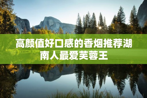 高颜值好口感的香烟推荐湖南人最爱芙蓉王