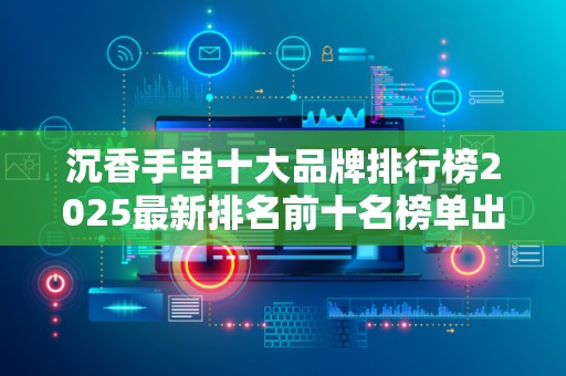 沉香手串十大品牌排行榜2025最新排名前十名榜单出炉