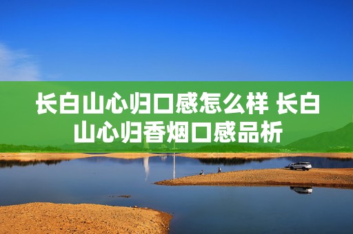 长白山心归口感怎么样 长白山心归香烟口感品析