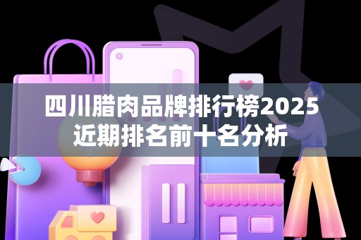 四川腊肉品牌排行榜2025近期排名前十名分析