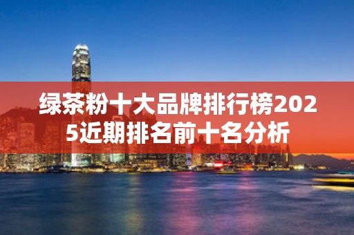 绿茶粉十大品牌排行榜2025近期排名前十名分析