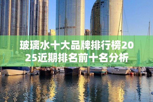 玻璃水十大品牌排行榜2025近期排名前十名分析