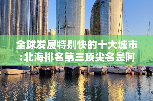 全球发展特别快的十大城市:北海排名第三顶尖名是阿富汗城市2025近期排名前十名分析