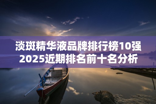 淡斑精华液品牌排行榜10强2025近期排名前十名分析
