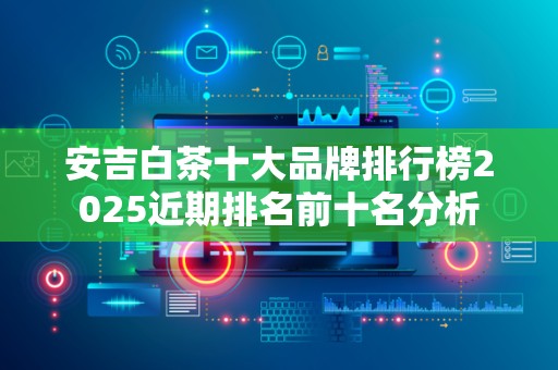 安吉白茶十大品牌排行榜2025近期排名前十名分析