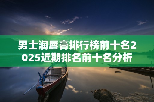 男士润唇膏排行榜前十名2025近期排名前十名分析