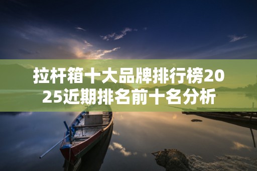 拉杆箱十大品牌排行榜2025近期排名前十名分析