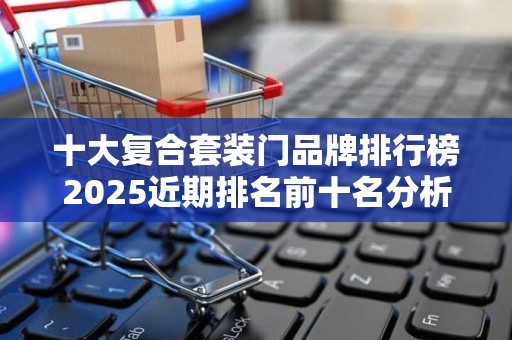 十大复合套装门品牌排行榜2025近期排名前十名分析