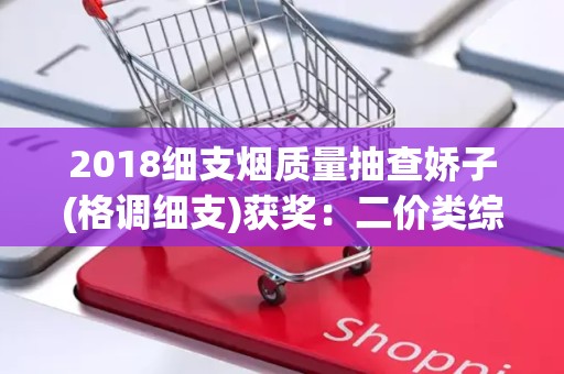 2018细支烟质量抽查娇子(格调细支)获奖：二价类综合质量总分第一