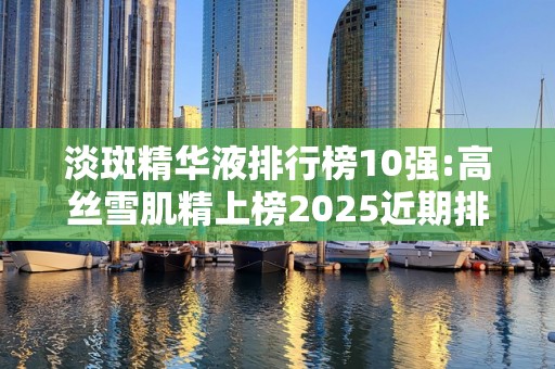 淡斑精华液排行榜10强:高丝雪肌精上榜2025近期排名前十名分析