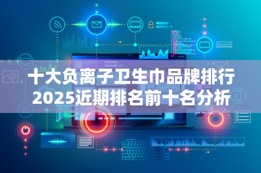 十大负离子卫生巾品牌排行2025近期排名前十名分析