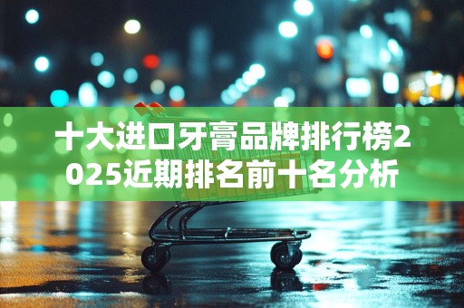 十大进口牙膏品牌排行榜2025近期排名前十名分析