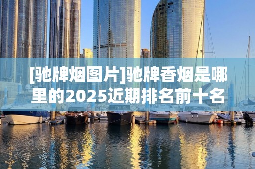 [驰牌烟图片]驰牌香烟是哪里的2025近期排名前十名分析
