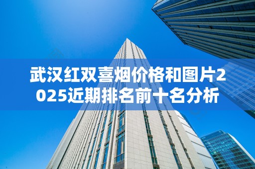 武汉红双喜烟价格和图片2025近期排名前十名分析