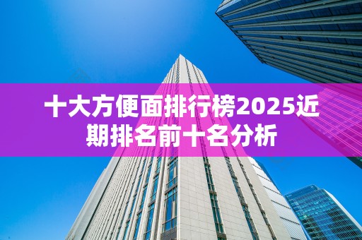 十大方便面排行榜2025近期排名前十名分析