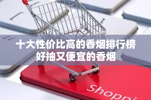 十大性价比高的香烟排行榜好抽又便宜的香烟