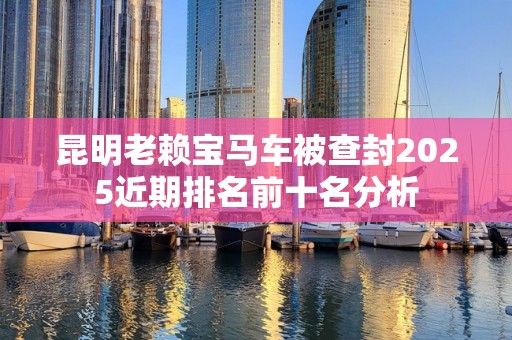昆明老赖宝马车被查封2025近期排名前十名分析