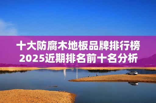 十大防腐木地板品牌排行榜2025近期排名前十名分析