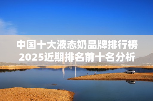 中国十大液态奶品牌排行榜2025近期排名前十名分析