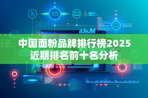 中国面粉品牌排行榜2025近期排名前十名分析