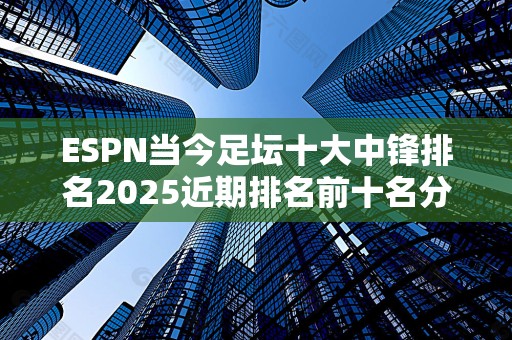 ESPN当今足坛十大中锋排名2025近期排名前十名分析