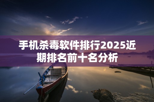 手机杀毒软件排行2025近期排名前十名分析