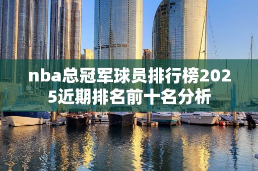 nba总冠军球员排行榜2025近期排名前十名分析