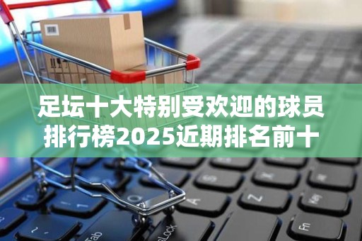 足坛十大特别受欢迎的球员排行榜2025近期排名前十名分析
