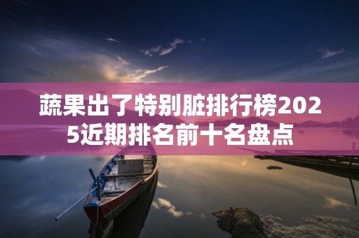 蔬果出了特别脏排行榜2025近期排名前十名盘点
