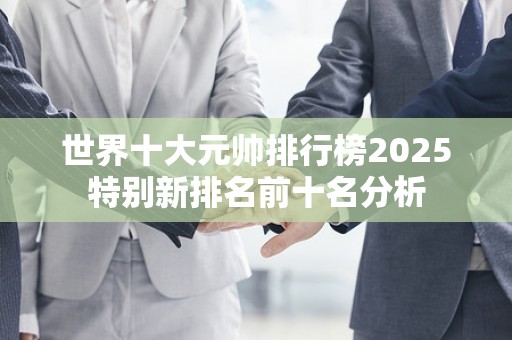 世界十大元帅排行榜2025特别新排名前十名分析
