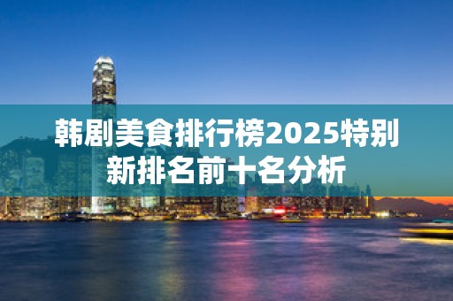 韩剧美食排行榜2025特别新排名前十名分析