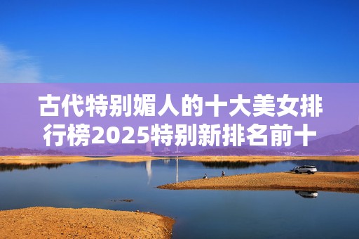 古代特别媚人的十大美女排行榜2025特别新排名前十名分析
