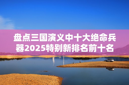 盘点三国演义中十大绝命兵器2025特别新排名前十名分析