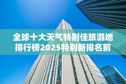 全球十大天气特别佳旅游地排行榜2025特别新排名前十名分析