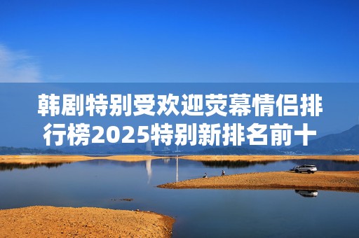 韩剧特别受欢迎荧幕情侣排行榜2025特别新排名前十名分析