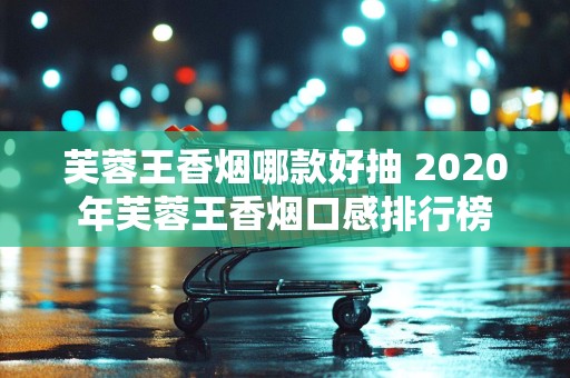 芙蓉王香烟哪款好抽 2020年芙蓉王香烟口感排行榜