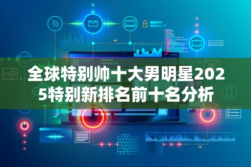 全球特别帅十大男明星2025特别新排名前十名分析