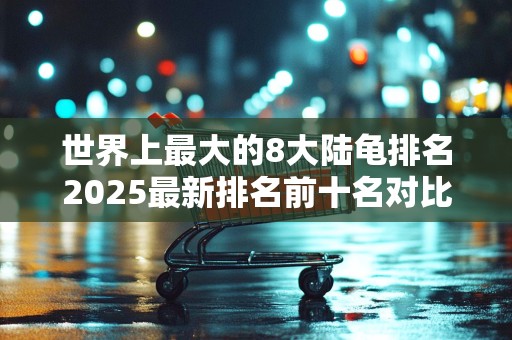 世界上最大的8大陆龟排名2025最新排名前十名对比