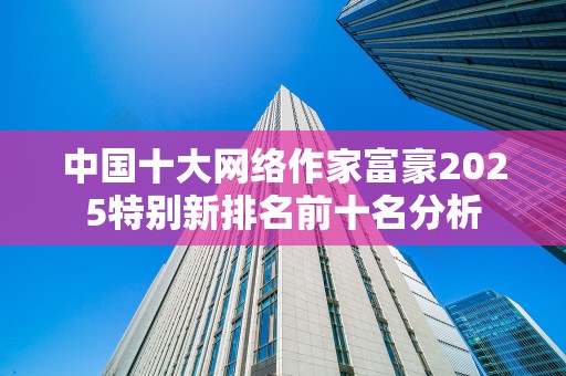 中国十大网络作家富豪2025特别新排名前十名分析