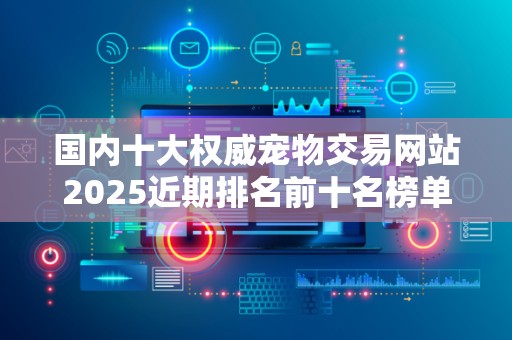 国内十大权威宠物交易网站2025近期排名前十名榜单出炉