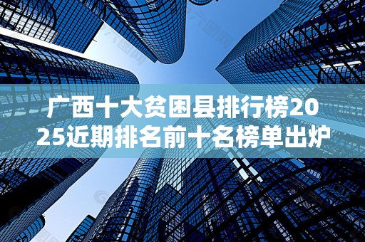 广西十大贫困县排行榜2025近期排名前十名榜单出炉